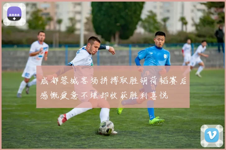 成都蓉城客场拼搏取胜胡荷韬赛后感慨疲惫不堪却收获胜利喜悦