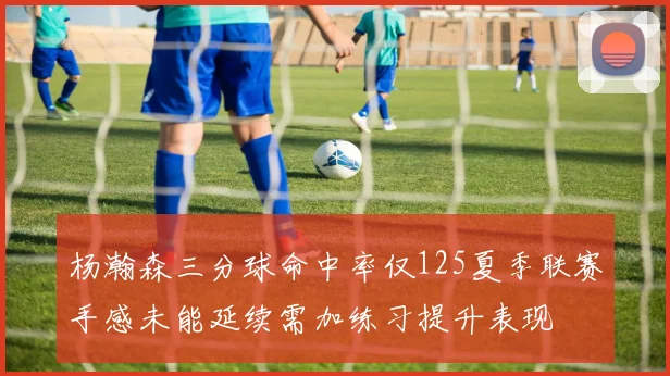 杨瀚森三分球命中率仅125夏季联赛手感未能延续需加练习提升表现