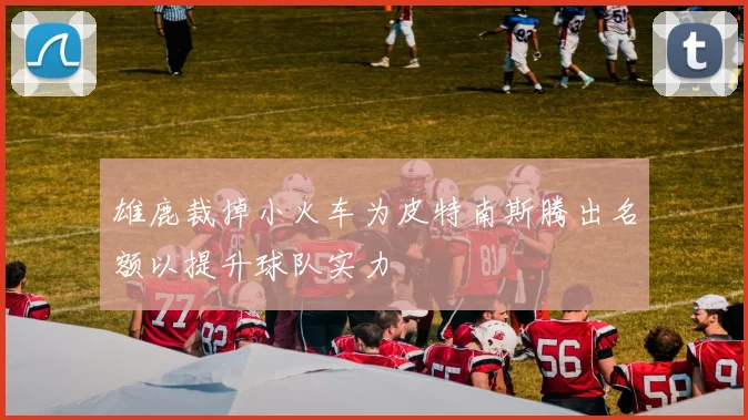 雄鹿裁掉小火车为皮特南斯腾出名额以提升球队实力
