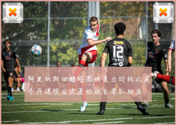 阿里纳斯回顾塔图姆复出时机比肩乔丹退役后皮蓬的独自带队经历