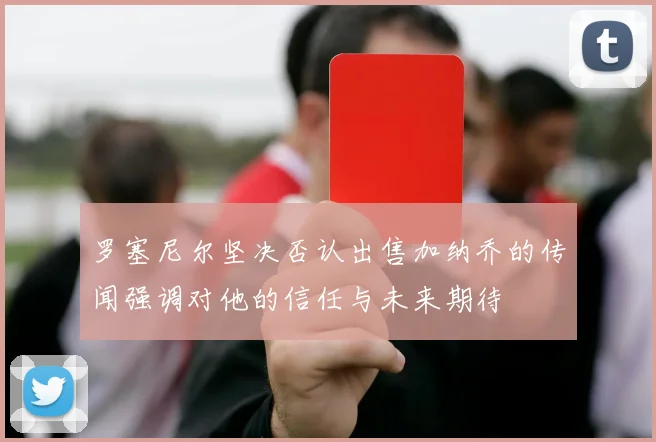 罗塞尼尔坚决否认出售加纳乔的传闻强调对他的信任与未来期待