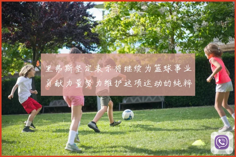 里弗斯坚定表示将继续为篮球事业贡献力量努力维护这项运动的纯粹与发展
