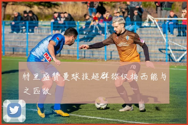 特里盛赞曼球技超群称仅梅西能与之匹敌