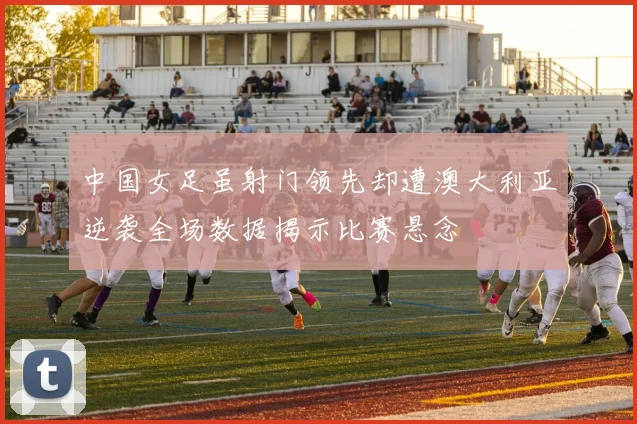 中国女足虽射门领先却遭澳大利亚逆袭全场数据揭示比赛悬念