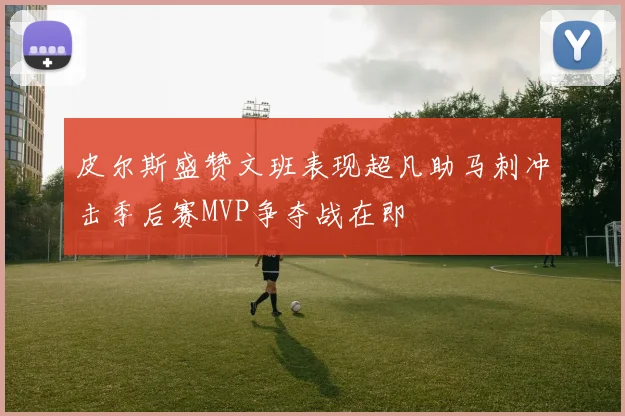 皮尔斯盛赞文班表现超凡助马刺冲击季后赛MVP争夺战在即