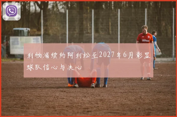 利物浦续约阿利松至2027年6月彰显球队信心与决心