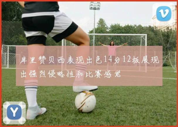 库里赞贝西表现出色14分12板展现出强烈侵略性和比赛感觉